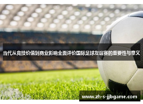 当代从竞技价值到商业影响全面评价国际足球友谊赛的重要性与意义
