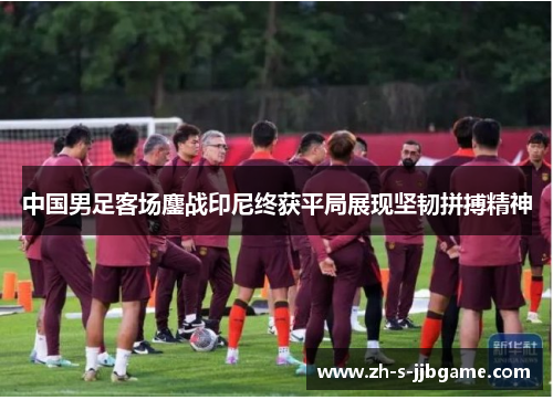 中国男足客场鏖战印尼终获平局展现坚韧拼搏精神